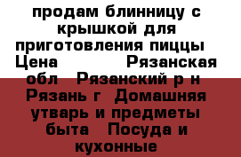 продам блинницу с крышкой для приготовления пиццы › Цена ­ 1 000 - Рязанская обл., Рязанский р-н, Рязань г. Домашняя утварь и предметы быта » Посуда и кухонные принадлежности   